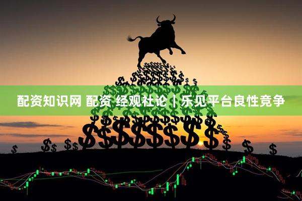 配资知识网 配资 经观社论｜乐见平台良性竞争
