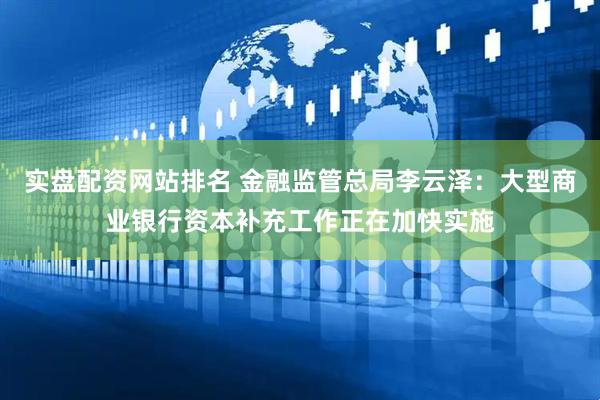 实盘配资网站排名 金融监管总局李云泽：大型商业银行资本补充工作正在加快实施