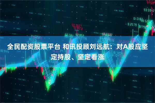 全民配资股票平台 和讯投顾刘远航：对A股应坚定持股、坚定看涨