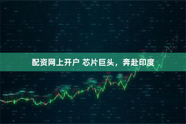 配资网上开户 芯片巨头，奔赴印度