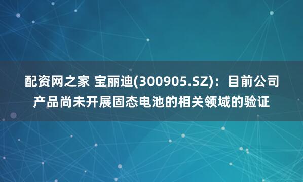 配资网之家 宝丽迪(300905.SZ)：目前公司产品尚未开展固态电池的相关领域的验证
