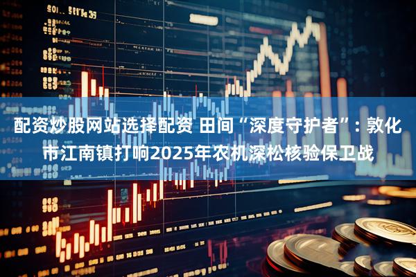 配资炒股网站选择配资 田间“深度守护者”: 敦化市江南镇打响2025年农机深松核验保卫战