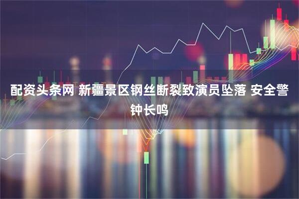 配资头条网 新疆景区钢丝断裂致演员坠落 安全警钟长鸣