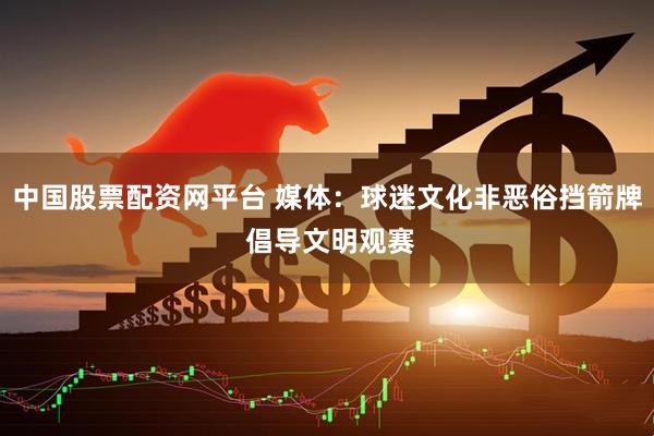 中国股票配资网平台 媒体：球迷文化非恶俗挡箭牌 倡导文明观赛