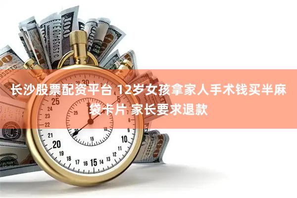 长沙股票配资平台 12岁女孩拿家人手术钱买半麻袋卡片 家长要求退款