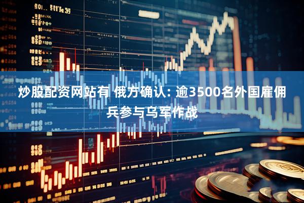 炒股配资网站有 俄方确认: 逾3500名外国雇佣兵参与乌军作战