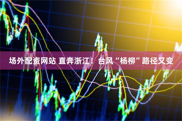 场外配资网站 直奔浙江！台风“杨柳”路径又变
