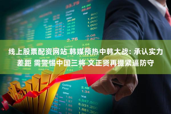 线上股票配资网站 韩媒预热中韩大战: 承认实力差距 需警惕中国三将 文正贤再提紧逼防守