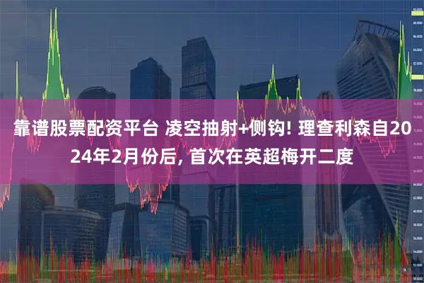 靠谱股票配资平台 凌空抽射+侧钩! 理查利森自2024年2月份后, 首次在英超梅开二度