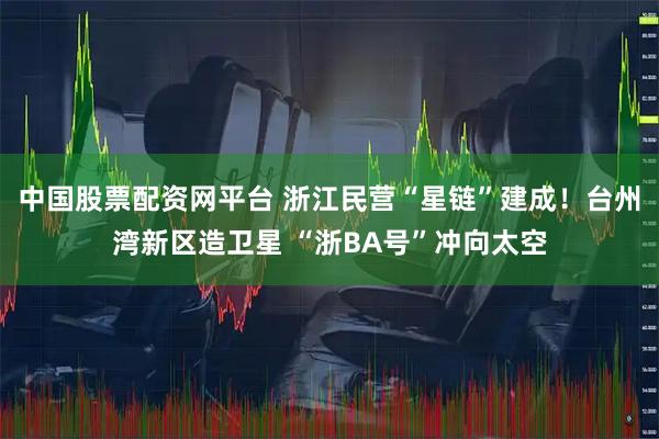 中国股票配资网平台 浙江民营“星链”建成！台州湾新区造卫星 “浙BA号”冲向太空