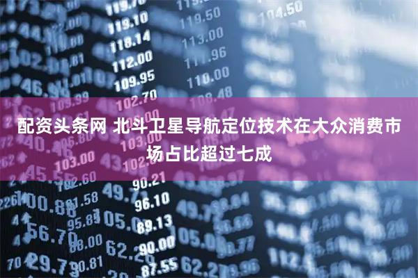 配资头条网 北斗卫星导航定位技术在大众消费市场占比超过七成