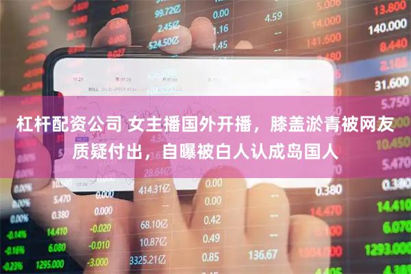 杠杆配资公司 女主播国外开播，膝盖淤青被网友质疑付出，自曝被白人认成岛国人