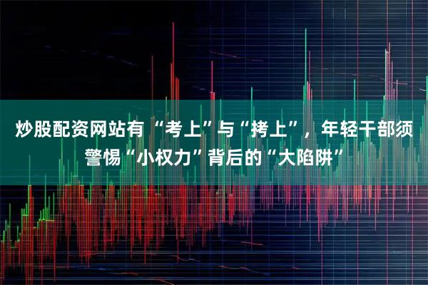 炒股配资网站有 “考上”与“拷上”,年轻干部须警惕“小权力”背后的“大陷阱”