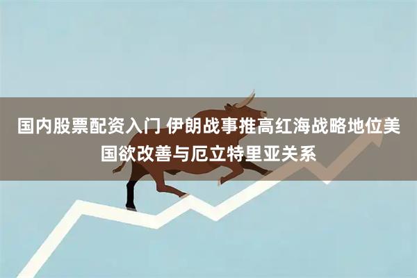 国内股票配资入门 伊朗战事推高红海战略地位　美国欲改善与厄立特里亚关系