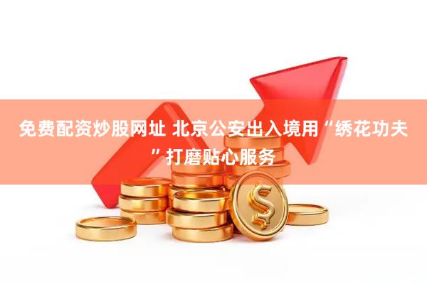 免费配资炒股网址 北京公安出入境用“绣花功夫”打磨贴心服务