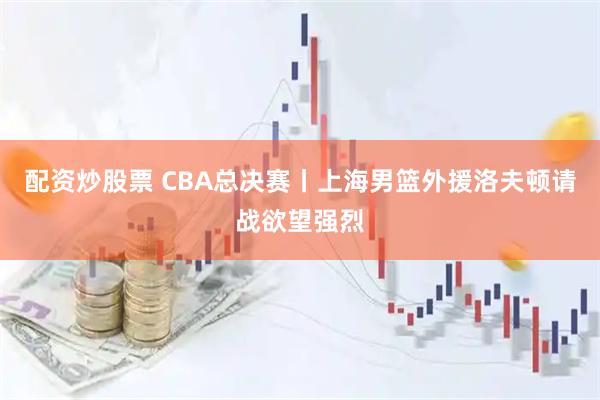 配资炒股票 CBA总决赛丨上海男篮外援洛夫顿请战欲望强烈