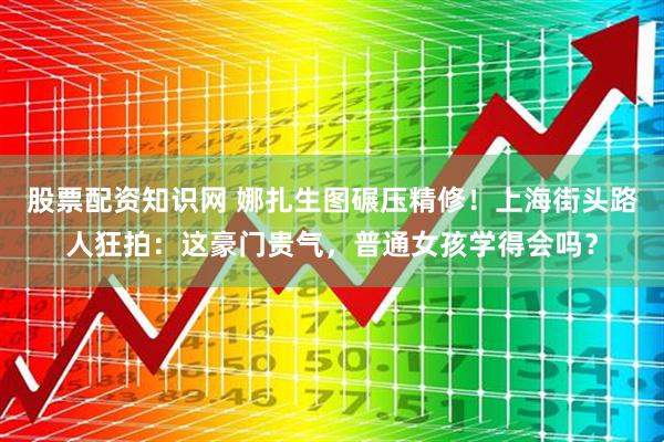 股票配资知识网 娜扎生图碾压精修!上海街头路人狂拍:这豪门贵气,普通女孩学得会吗?
