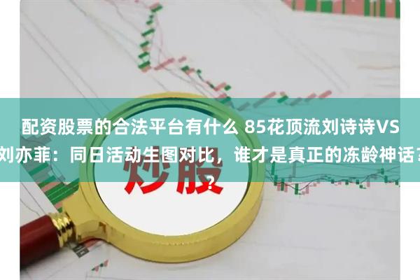 配资股票的合法平台有什么 85花顶流刘诗诗VS刘亦菲：同日活动生图对比，谁才是真正的冻龄神话？