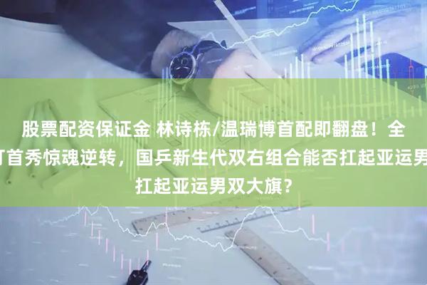 股票配资保证金 林诗栋/温瑞博首配即翻盘！全锦赛双打首秀惊魂逆转，国乒新生代双右组合能否扛起亚运男双大旗？