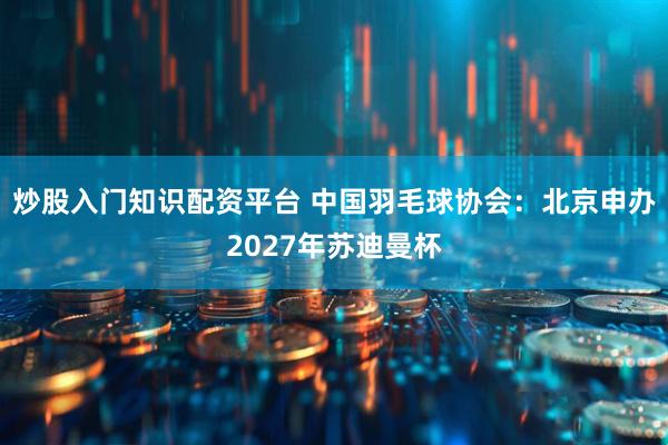 炒股入门知识配资平台 中国羽毛球协会：北京申办2027年苏迪曼杯