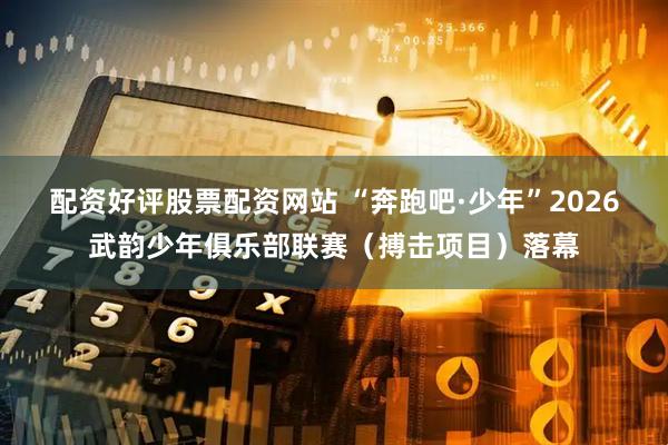 配资好评股票配资网站 “奔跑吧·少年”2026武韵少年俱乐部联赛（搏击项目）落幕