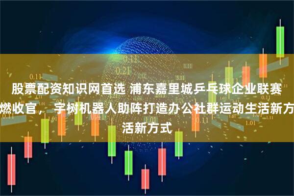 股票配资知识网首选 浦东嘉里城乒乓球企业联赛高燃收官， 宇树机器人助阵打造办公社群运动生活新方式