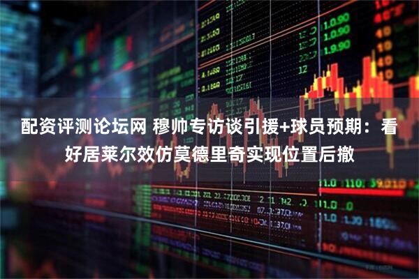 配资评测论坛网 穆帅专访谈引援+球员预期：看好居莱尔效仿莫德里奇实现位置后撤