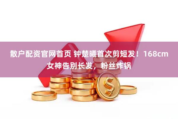 散户配资官网首页 钟楚曦首次剪短发！168cm女神告别长发，粉丝炸锅