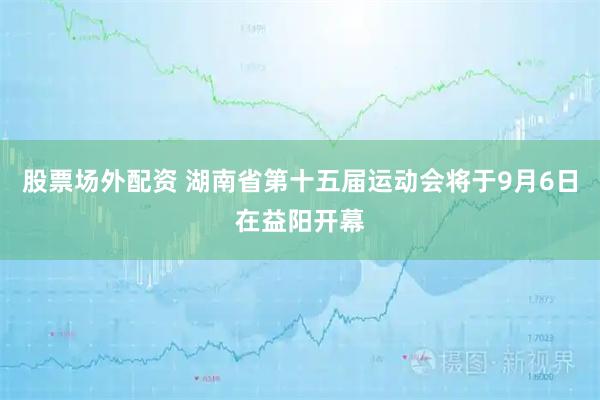 股票场外配资 湖南省第十五届运动会将于9月6日在益阳开幕